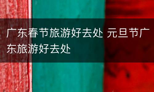 广东春节旅游好去处 元旦节广东旅游好去处