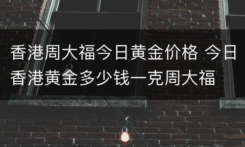 香港周大福今日黄金价格 今日香港黄金多少钱一克周大福
