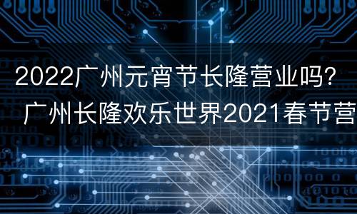 2022广州元宵节长隆营业吗？ 广州长隆欢乐世界2021春节营业时间
