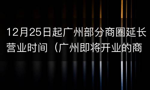 12月25日起广州部分商圈延长营业时间（广州即将开业的商业广场）