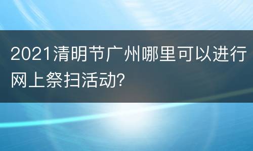 2021清明节广州哪里可以进行网上祭扫活动？