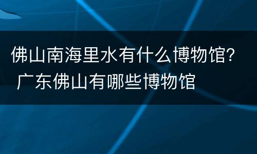 佛山南海里水有什么博物馆？ 广东佛山有哪些博物馆