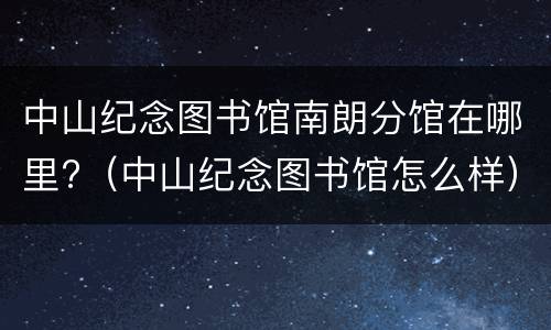 中山纪念图书馆南朗分馆在哪里?（中山纪念图书馆怎么样）