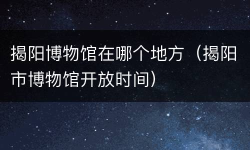 揭阳博物馆在哪个地方（揭阳市博物馆开放时间）