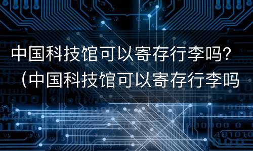 中国科技馆可以寄存行李吗？（中国科技馆可以寄存行李吗）