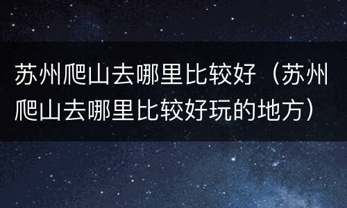 苏州爬山去哪里比较好（苏州爬山去哪里比较好玩的地方）