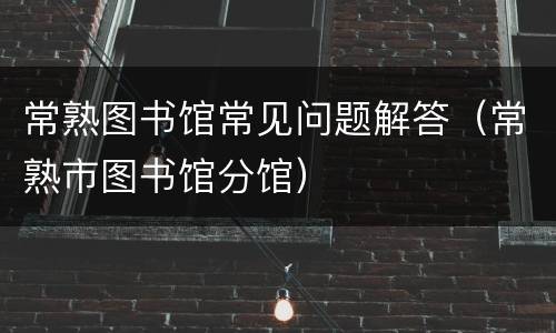 常熟图书馆常见问题解答（常熟市图书馆分馆）