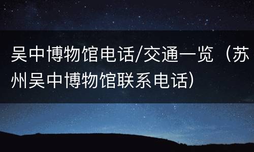 吴中博物馆电话/交通一览（苏州吴中博物馆联系电话）