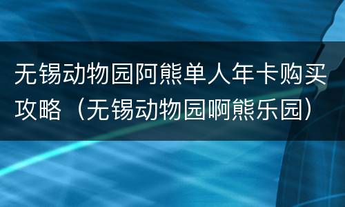 无锡动物园阿熊单人年卡购买攻略（无锡动物园啊熊乐园）