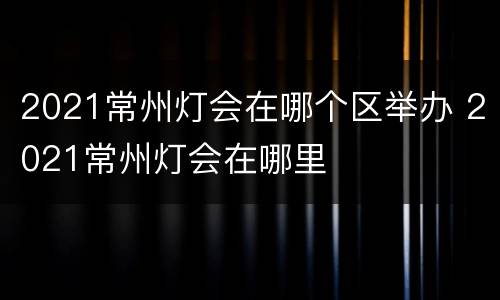 2021常州灯会在哪个区举办 2021常州灯会在哪里