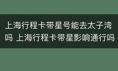 上海行程卡带星号能去太子湾吗 上海行程卡带星影响通行吗