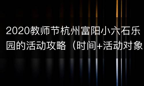 2020教师节杭州富阳小六石乐园的活动攻略（时间+活动对象+地址交通）