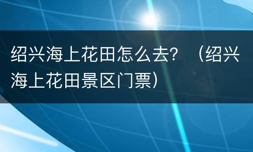 绍兴海上花田怎么去？（绍兴海上花田景区门票）