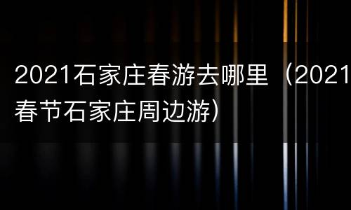 2021石家庄春游去哪里（2021春节石家庄周边游）