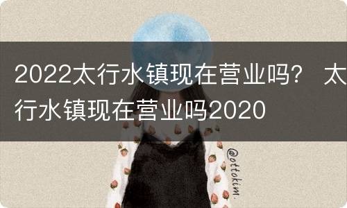 2022太行水镇现在营业吗？ 太行水镇现在营业吗2020