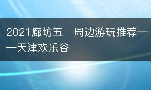 2021廊坊五一周边游玩推荐——天津欢乐谷