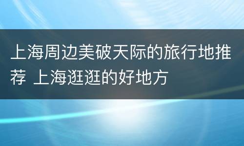 上海周边美破天际的旅行地推荐 上海逛逛的好地方