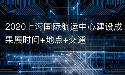 2020上海国际航运中心建设成果展时间+地点+交通