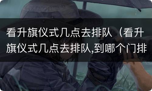 看升旗仪式几点去排队（看升旗仪式几点去排队,到哪个门排队）