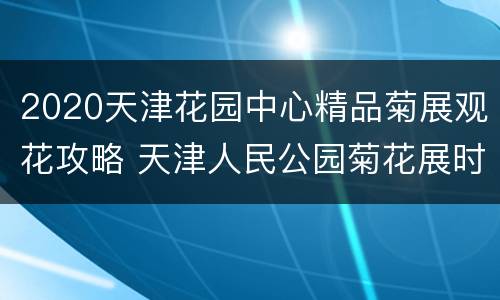 2020天津花园中心精品菊展观花攻略 天津人民公园菊花展时间