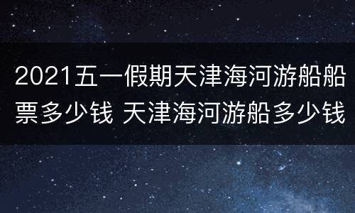 2021五一假期天津海河游船船票多少钱 天津海河游船多少钱一张票