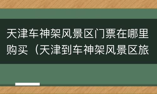 天津车神架风景区门票在哪里购买（天津到车神架风景区旅游车）