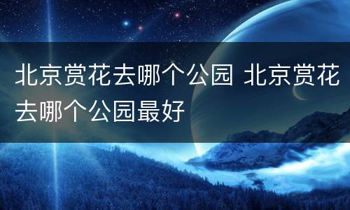 北京赏花去哪个公园 北京赏花去哪个公园最好