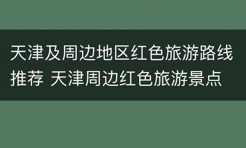 天津及周边地区红色旅游路线推荐 天津周边红色旅游景点