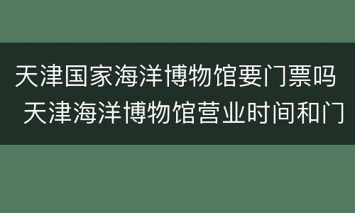 天津国家海洋博物馆要门票吗 天津海洋博物馆营业时间和门票