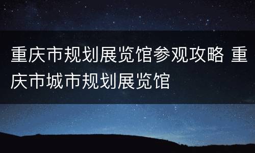 重庆市规划展览馆参观攻略 重庆市城市规划展览馆