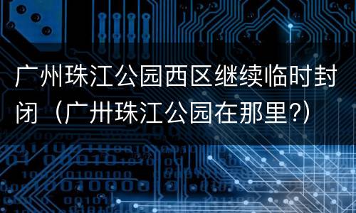 广州珠江公园西区继续临时封闭（广卅珠江公园在那里?）