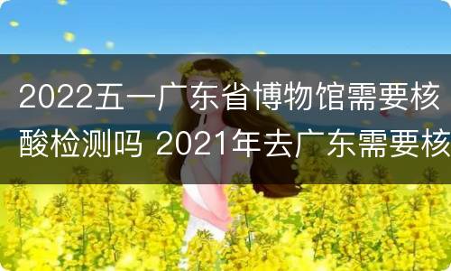 2022五一广东省博物馆需要核酸检测吗 2021年去广东需要核酸检测吗