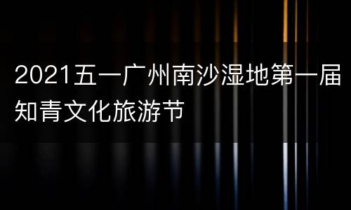 2021五一广州南沙湿地第一届知青文化旅游节
