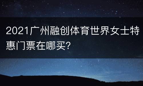 2021广州融创体育世界女士特惠门票在哪买？