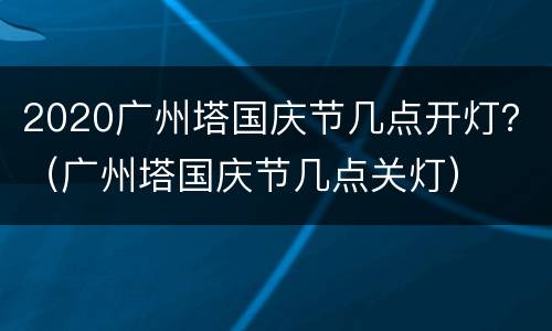 2020广州塔国庆节几点开灯？（广州塔国庆节几点关灯）