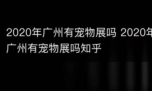 2020年广州有宠物展吗 2020年广州有宠物展吗知乎
