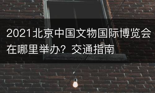 2021北京中国文物国际博览会在哪里举办？交通指南