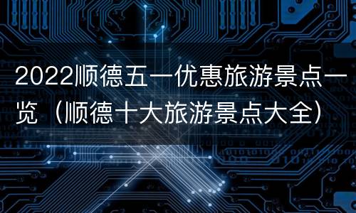 2022顺德五一优惠旅游景点一览（顺德十大旅游景点大全）