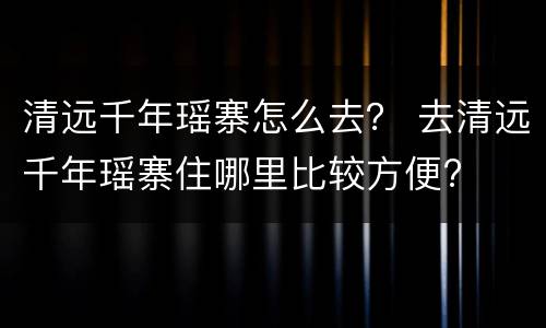 清远千年瑶寨怎么去？ 去清远千年瑶寨住哪里比较方便?
