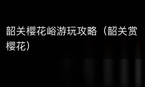 韶关樱花峪游玩攻略（韶关赏樱花）