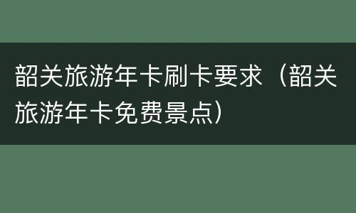 韶关旅游年卡刷卡要求（韶关旅游年卡免费景点）