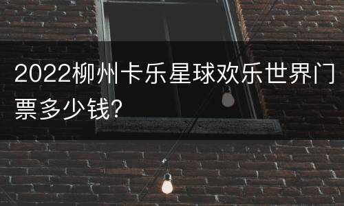 2022柳州卡乐星球欢乐世界门票多少钱?