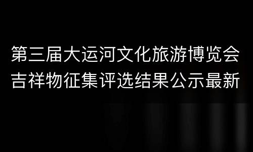 第三届大运河文化旅游博览会吉祥物征集评选结果公示最新消息