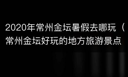 2020年常州金坛暑假去哪玩（常州金坛好玩的地方旅游景点）
