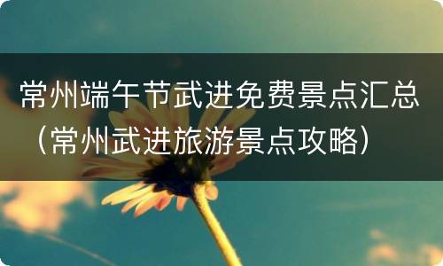常州端午节武进免费景点汇总（常州武进旅游景点攻略）