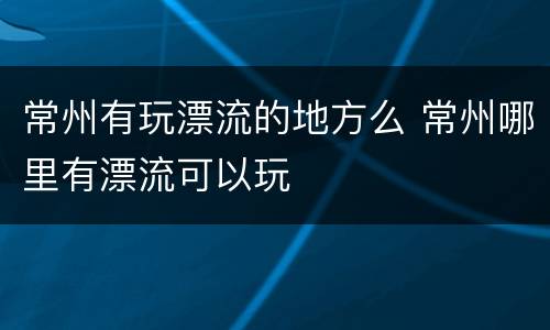 常州有玩漂流的地方么 常州哪里有漂流可以玩