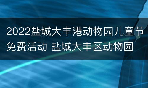 2022盐城大丰港动物园儿童节免费活动 盐城大丰区动物园