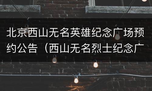 北京西山无名英雄纪念广场预约公告（西山无名烈士纪念广场预约）