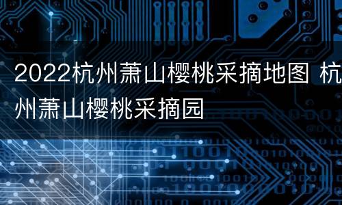 2022杭州萧山樱桃采摘地图 杭州萧山樱桃采摘园