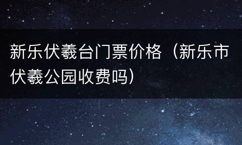 新乐伏羲台门票价格（新乐市伏羲公园收费吗）